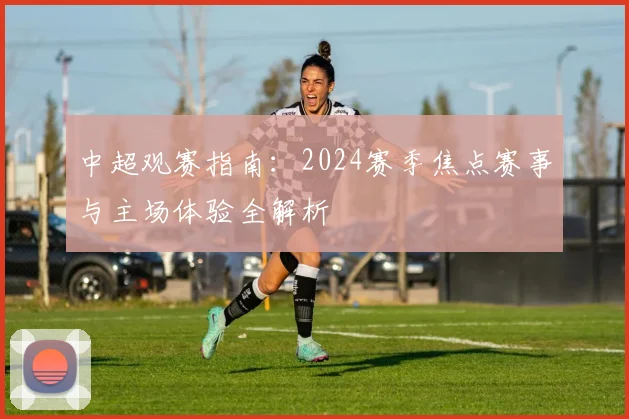 中超观赛指南：2024赛季焦点赛事与主场体验全解析