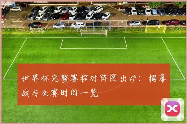 世界杯完整赛程对阵图出炉：揭幕战与决赛时间一览