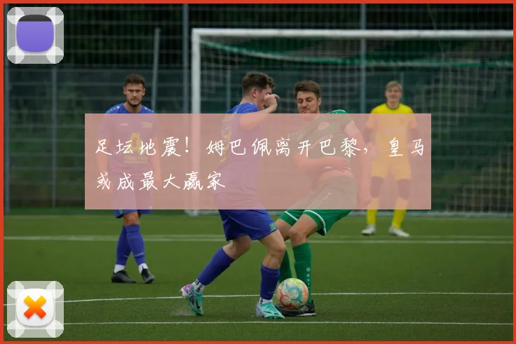 足坛地震!姆巴佩离开巴黎,皇马或成最大赢家