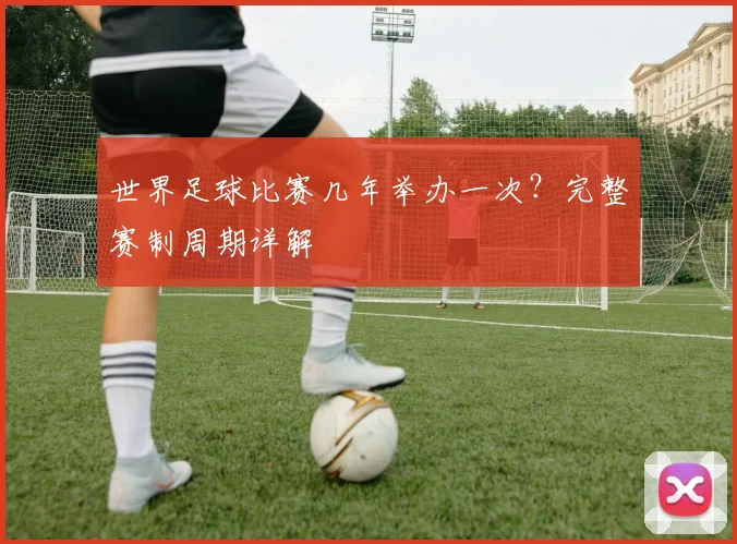 世界足球比赛几年举办一次？完整赛制周期详解