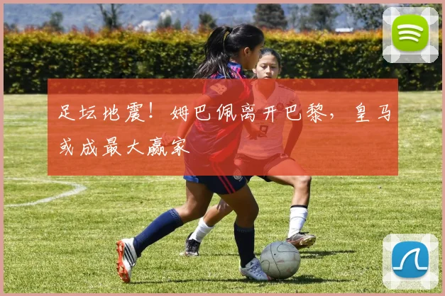 足坛地震！姆巴佩离开巴黎，皇马或成最大赢家