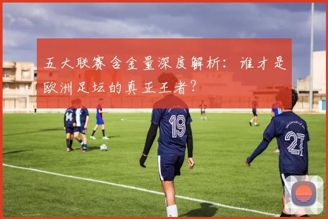 五大联赛含金量深度解析:谁才是欧洲足坛的真正王者?