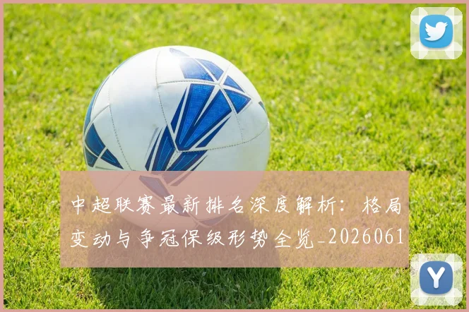 中超联赛最新排名深度解析:格局变动与争冠保级形势全览_20260611141617