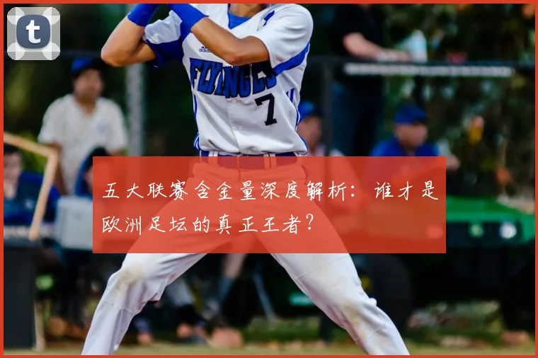 五大联赛含金量深度解析：谁才是欧洲足坛的真正王者？